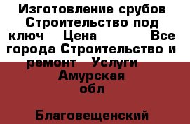 Изготовление срубов.Строительство под ключ. › Цена ­ 8 000 - Все города Строительство и ремонт » Услуги   . Амурская обл.,Благовещенский р-н